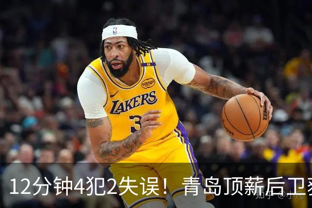 12分钟4犯2失误！青岛顶薪后卫获京蜜致谢：你一上场首钢就能拉开分差